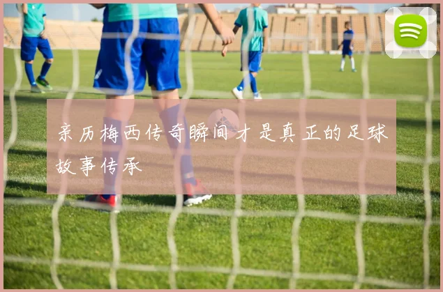 亲历梅西传奇瞬间才是真正的足球故事传承
