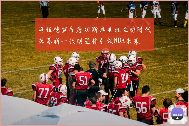 海伍德宣告詹姆斯库里杜兰特时代落幕新一代明星将引领NBA未来