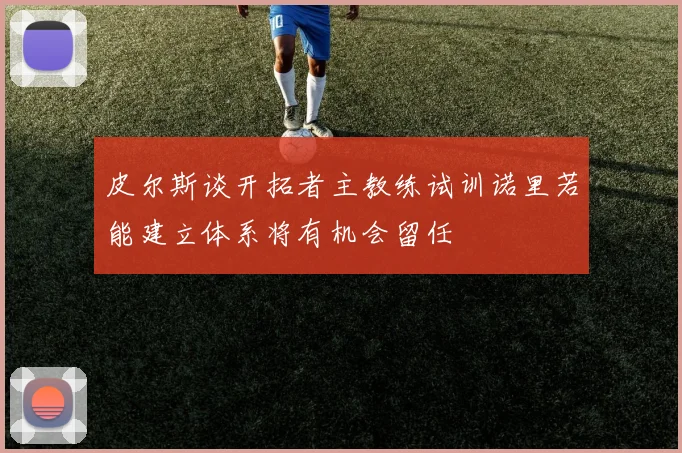 皮尔斯谈开拓者主教练试训诺里若能建立体系将有机会留任
