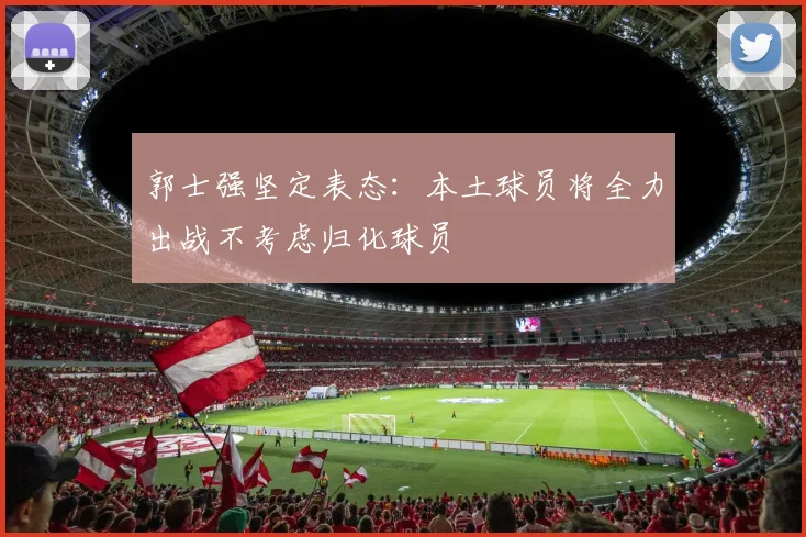 郭士强坚定表态：本土球员将全力出战不考虑归化球员