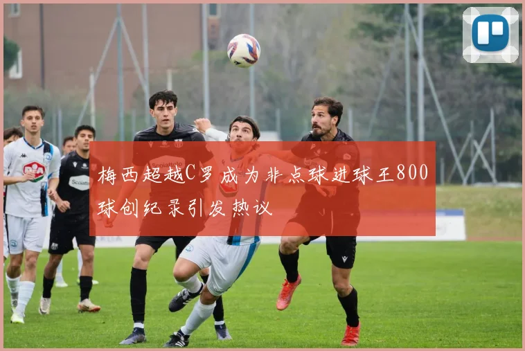 梅西超越C罗成为非点球进球王800球创纪录引发热议