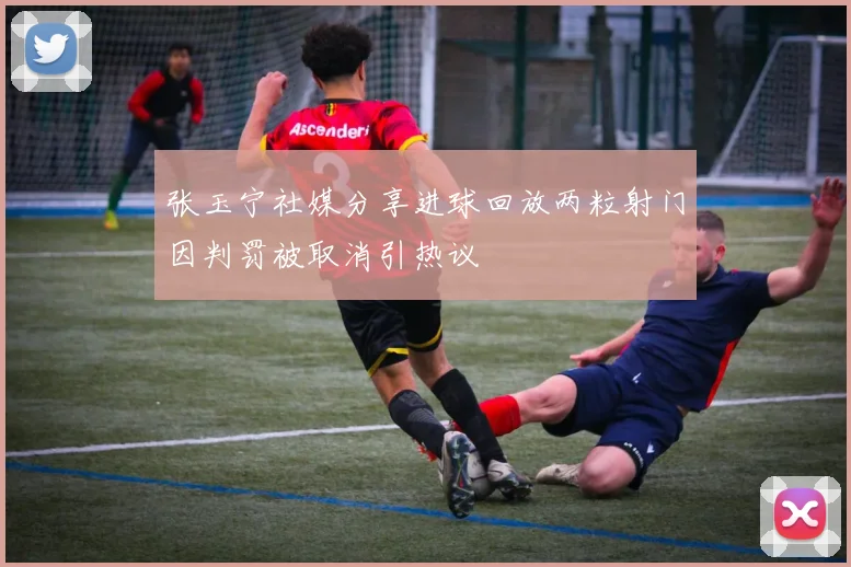 张玉宁社媒分享进球回放两粒射门因判罚被取消引热议