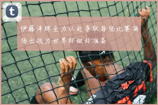 伊藤洋辉全力以赴争取每场比赛满场出战为世界杯做好准备