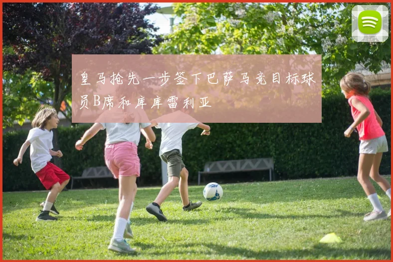 皇马抢先一步签下巴萨马竞目标球员B席和库库雷利亚