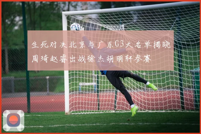 生死对决北京与广东G3大名单揭晓周琦赵睿出战徐杰胡明轩参赛