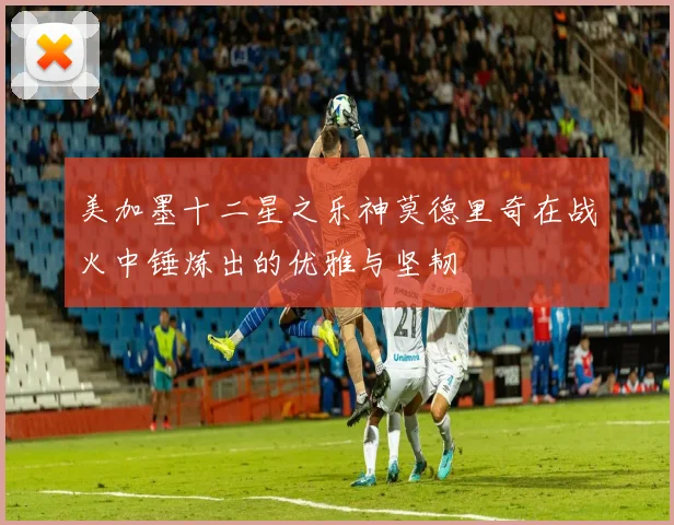美加墨十二星之乐神莫德里奇在战火中锤炼出的优雅与坚韧
