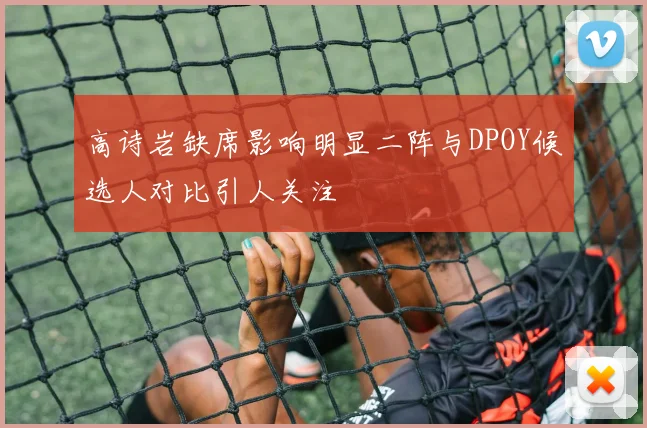 高诗岩缺席影响明显二阵与DPOY候选人对比引人关注