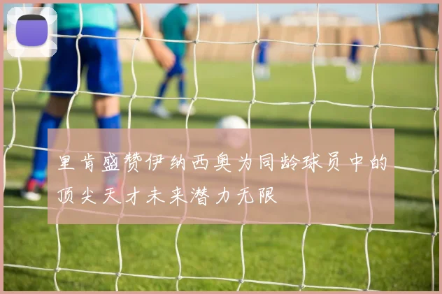 里肯盛赞伊纳西奥为同龄球员中的顶尖天才未来潜力无限