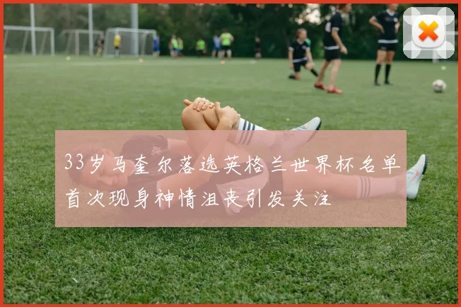 33岁马奎尔落选英格兰世界杯名单首次现身神情沮丧引发关注