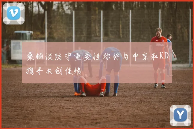 桑顿谈防守重要性称将与申京和KD携手共创佳绩